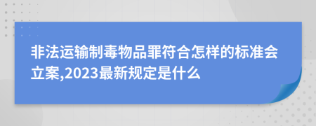 非法运输制毒物品罪符合怎样的标准会立案,2023最新规定是什么