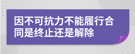 因不可抗力不能履行合同是终止还是解除