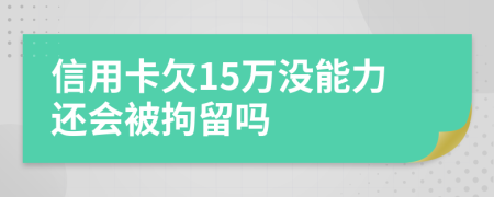 信用卡欠15万没能力还会被拘留吗