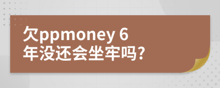 欠ppmoney 6年没还会坐牢吗?