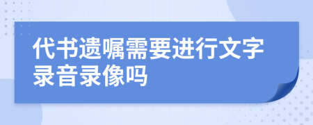 代书遗嘱需要进行文字录音录像吗