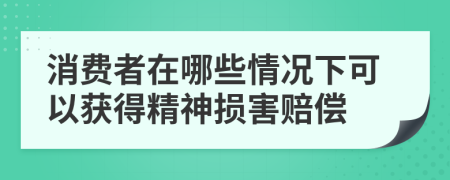 消费者在哪些情况下可以获得精神损害赔偿