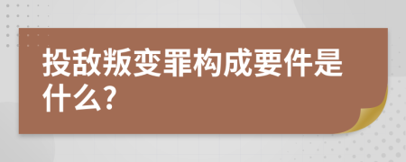 投敌叛变罪构成要件是什么?