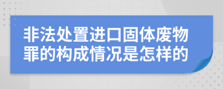 非法处置进口固体废物罪的构成情况是怎样的