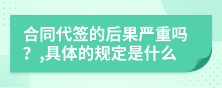 合同代签的后果严重吗？,具体的规定是什么