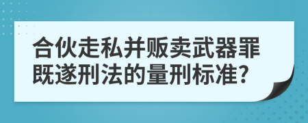 合伙走私并贩卖武器罪既遂刑法的量刑标准?
