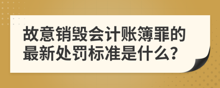 故意销毁会计账簿罪的最新处罚标准是什么？