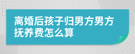 离婚后孩子归男方男方抚养费怎么算