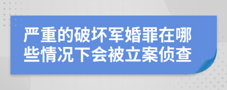 严重的破坏军婚罪在哪些情况下会被立案侦查