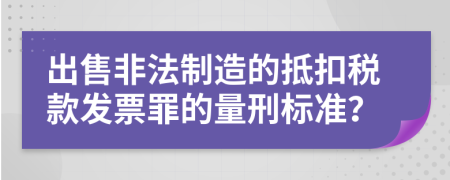 出售非法制造的抵扣税款发票罪的量刑标准？