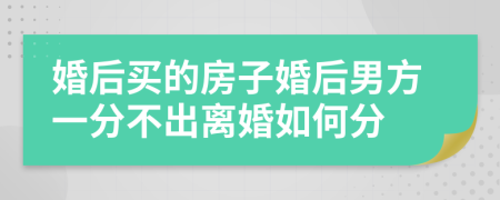 婚后买的房子婚后男方一分不出离婚如何分