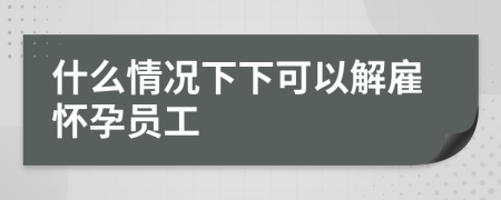 什么情况下下可以解雇怀孕员工