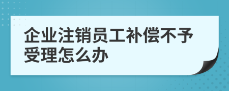 企业注销员工补偿不予受理怎么办