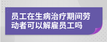 员工在生病治疗期间劳动者可以解雇员工吗