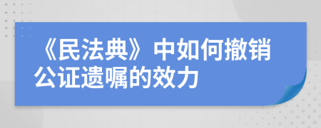 《民法典》中如何撤销公证遗嘱的效力