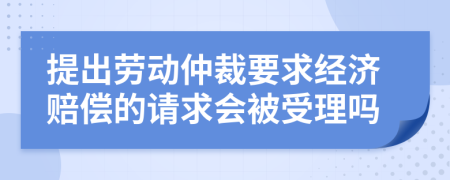 提出劳动仲裁要求经济赔偿的请求会被受理吗