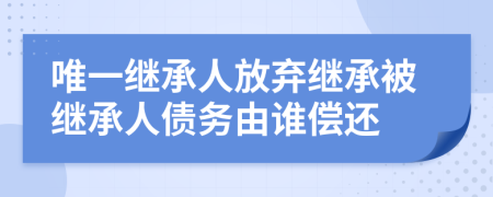 唯一继承人放弃继承被继承人债务由谁偿还