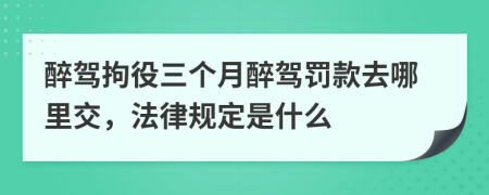 醉驾拘役三个月醉驾罚款去哪里交，法律规定是什么