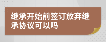 继承开始前签订放弃继承协议可以吗