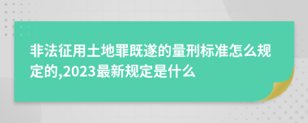 非法征用土地罪既遂的量刑标准怎么规定的,2023最新规定是什么