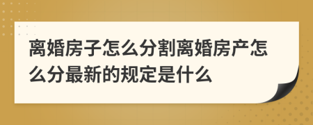 离婚房子怎么分割离婚房产怎么分最新的规定是什么