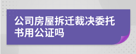 公司房屋拆迁裁决委托书用公证吗