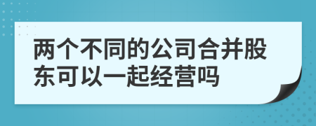 两个不同的公司合并股东可以一起经营吗