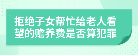 拒绝子女帮忙给老人看望的赡养费是否算犯罪