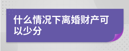 什么情况下离婚财产可以少分