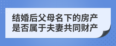 结婚后父母名下的房产是否属于夫妻共同财产