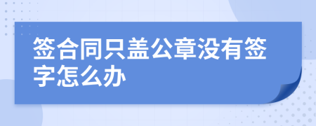 签合同只盖公章没有签字怎么办