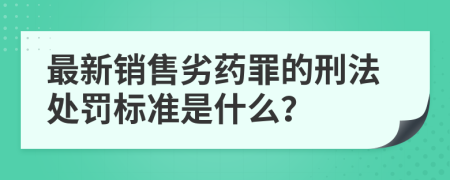 最新销售劣药罪的刑法处罚标准是什么？