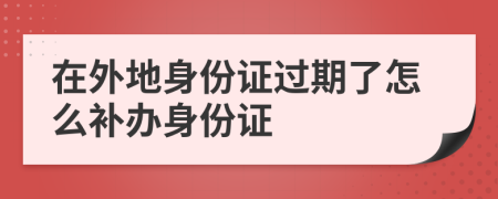 在外地身份证过期了怎么补办身份证