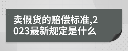 卖假货的赔偿标准,2023最新规定是什么