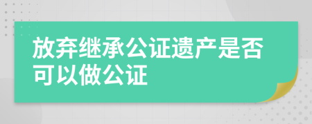 放弃继承公证遗产是否可以做公证