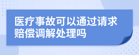 医疗事故可以通过请求赔偿调解处理吗