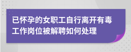 已怀孕的女职工自行离开有毒工作岗位被解聘如何处理