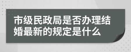 市级民政局是否办理结婚最新的规定是什么