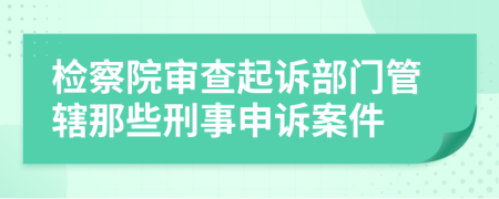 检察院审查起诉部门管辖那些刑事申诉案件