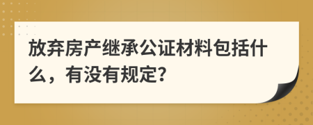 放弃房产继承公证材料包括什么，有没有规定？