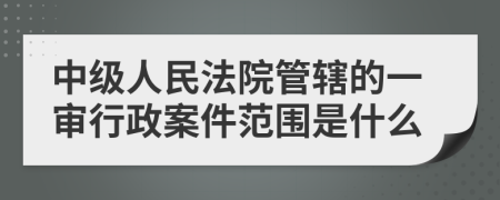 中级人民法院管辖的一审行政案件范围是什么