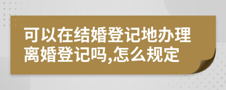 可以在结婚登记地办理离婚登记吗,怎么规定