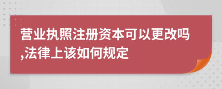 营业执照注册资本可以更改吗,法律上该如何规定