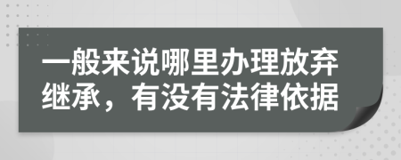 一般来说哪里办理放弃继承，有没有法律依据