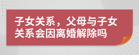 子女关系，父母与子女关系会因离婚解除吗