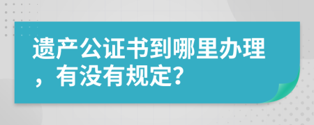 遗产公证书到哪里办理，有没有规定？