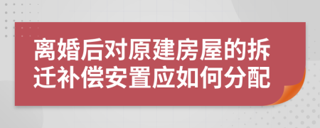 离婚后对原建房屋的拆迁补偿安置应如何分配