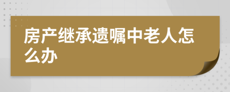 房产继承遗嘱中老人怎么办