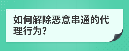 如何解除恶意串通的代理行为？