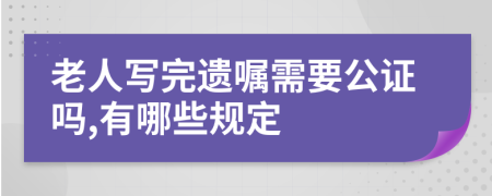 老人写完遗嘱需要公证吗,有哪些规定